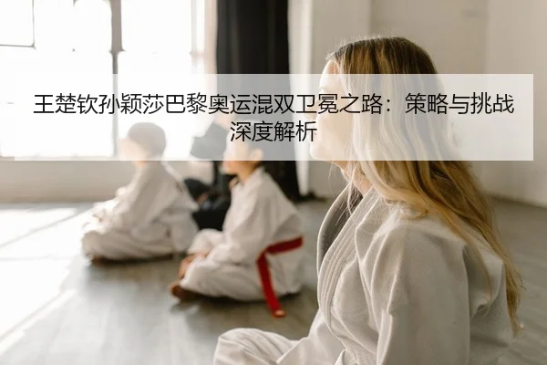 王楚钦孙颖莎巴黎奥运混双卫冕之路：策略与挑战深度解析